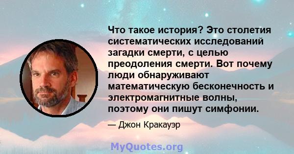 Что такое история? Это столетия систематических исследований загадки смерти, с целью преодоления смерти. Вот почему люди обнаруживают математическую бесконечность и электромагнитные волны, поэтому они пишут симфонии.