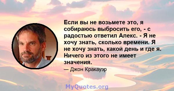 Если вы не возьмете это, я собираюсь выбросить его, - с радостью ответил Алекс. - Я не хочу знать, сколько времени. Я не хочу знать, какой день и где я. Ничего из этого не имеет значения.