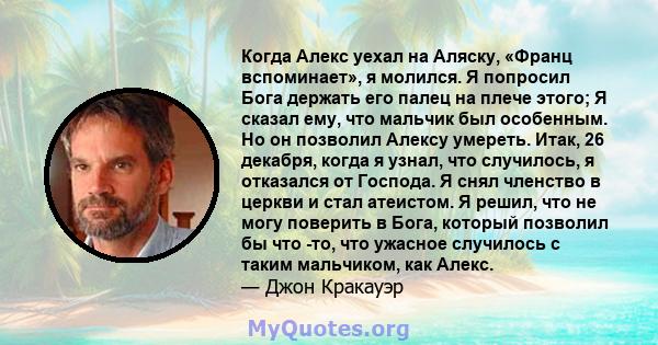 Когда Алекс уехал на Аляску, «Франц вспоминает», я молился. Я попросил Бога держать его палец на плече этого; Я сказал ему, что мальчик был особенным. Но он позволил Алексу умереть. Итак, 26 декабря, когда я узнал, что