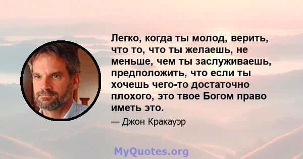 Легко, когда ты молод, верить, что то, что ты желаешь, не меньше, чем ты заслуживаешь, предположить, что если ты хочешь чего-то достаточно плохого, это твое Богом право иметь это.