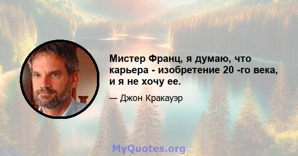 Мистер Франц, я думаю, что карьера - изобретение 20 -го века, и я не хочу ее.