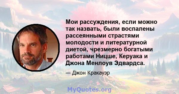 Мои рассуждения, если можно так назвать, были воспалены рассеянными страстями молодости и литературной диетой, чрезмерно богатыми работами Ницше, Керуака и Джона Менлоув Эдвардса.