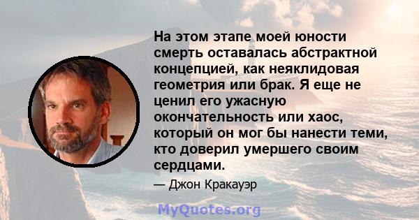 На этом этапе моей юности смерть оставалась абстрактной концепцией, как неяклидовая геометрия или брак. Я еще не ценил его ужасную окончательность или хаос, который он мог бы нанести теми, кто доверил умершего своим