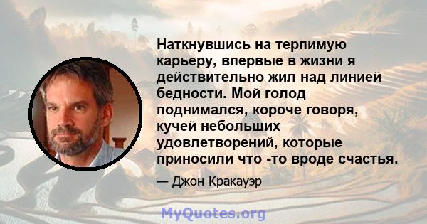 Наткнувшись на терпимую карьеру, впервые в жизни я действительно жил над линией бедности. Мой голод поднимался, короче говоря, кучей небольших удовлетворений, которые приносили что -то вроде счастья.