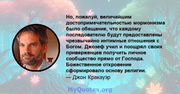 Но, пожалуй, величайшим достопримечательностью мормонизма было обещание, что каждому последователю будут предоставлены чрезвычайно интимные отношения с Богом. Джозеф учил и поощрял своих приверженцев получить личное