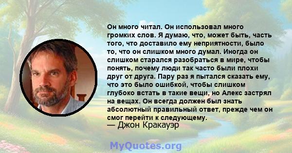 Он много читал. Он использовал много громких слов. Я думаю, что, может быть, часть того, что доставило ему неприятности, было то, что он слишком много думал. Иногда он слишком старался разобраться в мире, чтобы понять,