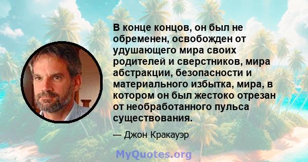 В конце концов, он был не обременен, освобожден от удушающего мира своих родителей и сверстников, мира абстракции, безопасности и материального избытка, мира, в котором он был жестоко отрезан от необработанного пульса