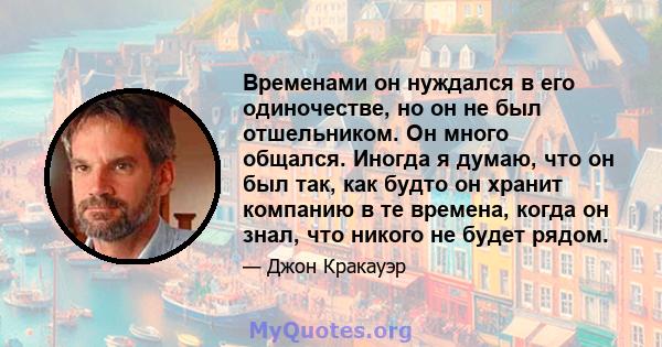 Временами он нуждался в его одиночестве, но он не был отшельником. Он много общался. Иногда я думаю, что он был так, как будто он хранит компанию в те времена, когда он знал, что никого не будет рядом.