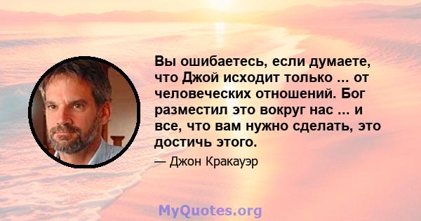 Вы ошибаетесь, если думаете, что Джой исходит только ... от человеческих отношений. Бог разместил это вокруг нас ... и все, что вам нужно сделать, это достичь этого.