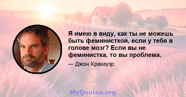 Я имею в виду, как ты не можешь быть феминисткой, если у тебя в голове мозг? Если вы не феминистка, то вы проблема.