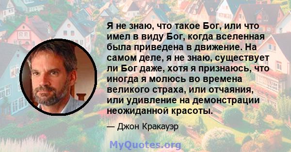 Я не знаю, что такое Бог, или что имел в виду Бог, когда вселенная была приведена в движение. На самом деле, я не знаю, существует ли Бог даже, хотя я признаюсь, что иногда я молюсь во времена великого страха, или