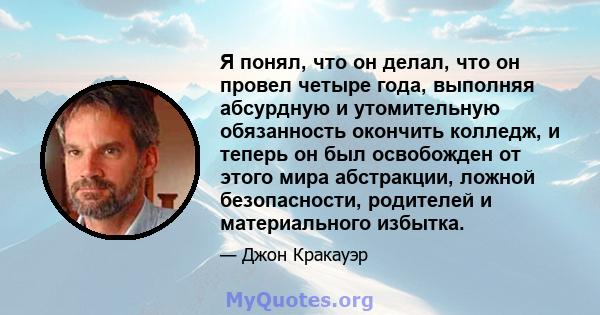 Я понял, что он делал, что он провел четыре года, выполняя абсурдную и утомительную обязанность окончить колледж, и теперь он был освобожден от этого мира абстракции, ложной безопасности, родителей и материального