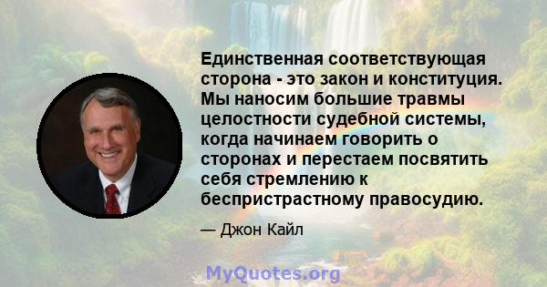 Единственная соответствующая сторона - это закон и конституция. Мы наносим большие травмы целостности судебной системы, когда начинаем говорить о сторонах и перестаем посвятить себя стремлению к беспристрастному