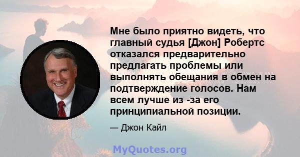 Мне было приятно видеть, что главный судья [Джон] Робертс отказался предварительно предлагать проблемы или выполнять обещания в обмен на подтверждение голосов. Нам всем лучше из -за его принципиальной позиции.