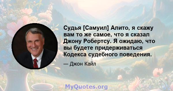 Судья [Самуил] Алито, я скажу вам то же самое, что я сказал Джону Робертсу. Я ожидаю, что вы будете придерживаться Кодекса судебного поведения.