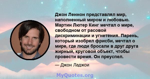 Джон Леннон представлял мир, наполненный миром и любовью. Мартин Лютер Кинг мечтал о мире, свободном от расовой дискриминации и угнетения. Парень, который изобрел фрисби, мечтал о мире, где люди бросали в друг друга