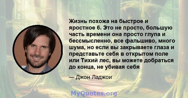 Жизнь похожа на быстрое и яростное 6. Это не просто, большую часть времени она просто глупа и бессмысленно, все фальшиво, много шума, но если вы закрываете глаза и представьте себя в открытом поле или Тихий лес, вы