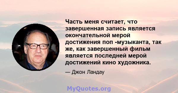 Часть меня считает, что завершенная запись является окончательной мерой достижения поп -музыканта, так же, как завершенный фильм является последней мерой достижений кино художника.