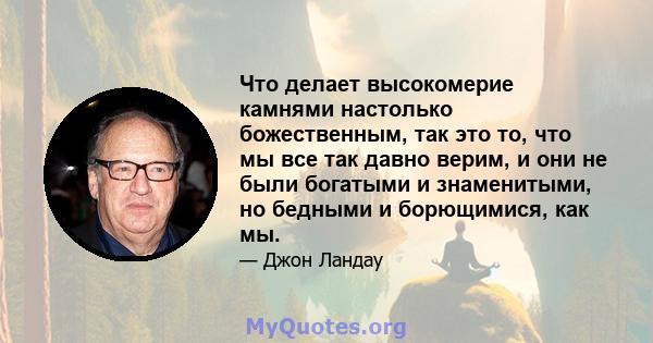 Что делает высокомерие камнями настолько божественным, так это то, что мы все так давно верим, и они не были богатыми и знаменитыми, но бедными и борющимися, как мы.