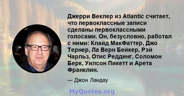 Джерри Веклер из Atlantic считает, что первоклассные записи сделаны первоклассными голосами. Он, безусловно, работал с ними: Клайд МакФаттер, Джо Тернер, Ла Верн Бейкер, Рэй Чарльз, Отис Реддинг, Соломон Берк, Уилсон