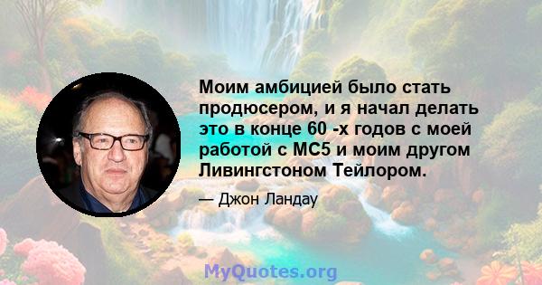 Моим амбицией было стать продюсером, и я начал делать это в конце 60 -х годов с моей работой с MC5 и моим другом Ливингстоном Тейлором.