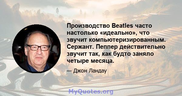 Производство Beatles часто настолько «идеально», что звучит компьютеризированным. Сержант. Пеппер действительно звучит так, как будто заняло четыре месяца.