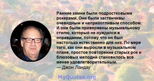 Ранние камни были подростковыми рокерами. Они были застенчивы очевидным и неприхотливым способом. И они были привержены музыкальному стилю, который не нуждался в оправдании, потому что он был настолько естественно для