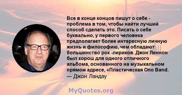 Все в конце концов пишут о себе - проблема в том, чтобы найти лучший способ сделать это. Писать о себе буквально, у первого человека предполагает более интересную личную жизнь и философию, чем обладают большинство рок