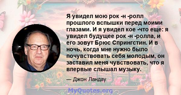 Я увидел мою рок -н -ролл прошлого вспышки перед моими глазами. И я увидел кое -что еще: я увидел будущее рок -н -ролла, и его зовут Брюс Спрингстин. И в ночь, когда мне нужно было почувствовать себя молодым, он