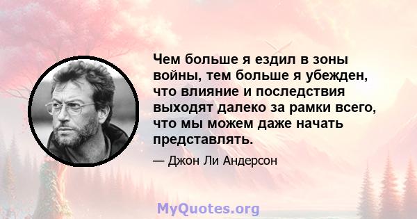 Чем больше я ездил в зоны войны, тем больше я убежден, что влияние и последствия выходят далеко за рамки всего, что мы можем даже начать представлять.