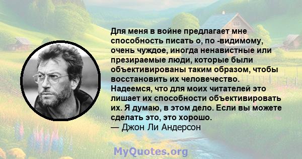 Для меня в войне предлагает мне способность писать о, по -видимому, очень чуждое, иногда ненавистные или презираемые люди, которые были объективированы таким образом, чтобы восстановить их человечество. Надеемся, что