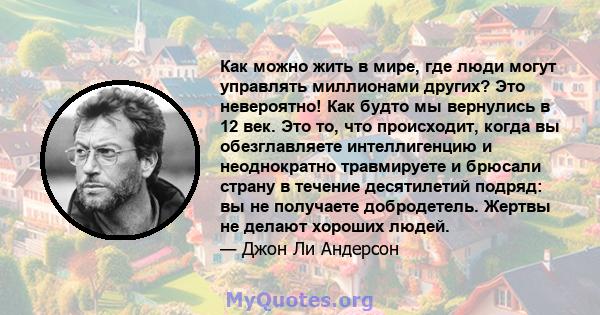 Как можно жить в мире, где люди могут управлять миллионами других? Это невероятно! Как будто мы вернулись в 12 век. Это то, что происходит, когда вы обезглавляете интеллигенцию и неоднократно травмируете и брюсали