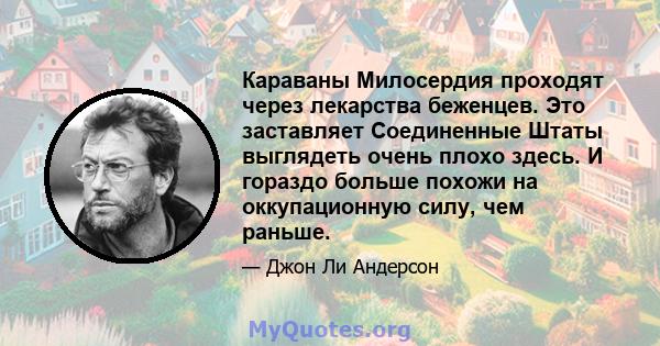 Караваны Милосердия проходят через лекарства беженцев. Это заставляет Соединенные Штаты выглядеть очень плохо здесь. И гораздо больше похожи на оккупационную силу, чем раньше.