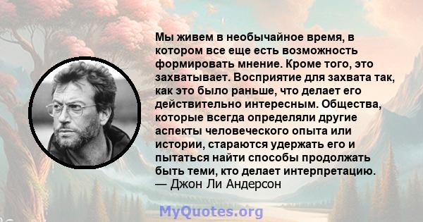 Мы живем в необычайное время, в котором все еще есть возможность формировать мнение. Кроме того, это захватывает. Восприятие для захвата так, как это было раньше, что делает его действительно интересным. Общества,