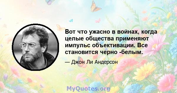 Вот что ужасно в войнах, когда целые общества применяют импульс объективации. Все становится черно -белым.