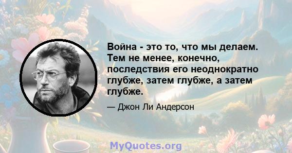 Война - это то, что мы делаем. Тем не менее, конечно, последствия его неоднократно глубже, затем глубже, а затем глубже.