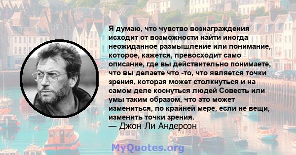 Я думаю, что чувство вознаграждения исходит от возможности найти иногда неожиданное размышление или понимание, которое, кажется, превосходит само описание, где вы действительно понимаете, что вы делаете что -то, что