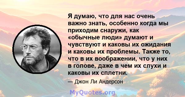 Я думаю, что для нас очень важно знать, особенно когда мы приходим снаружи, как «обычные люди» думают и чувствуют и каковы их ожидания и каковы их проблемы. Также то, что в их воображении, что у них в голове, даже в чем 