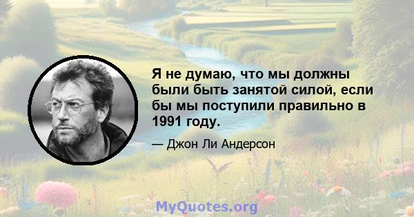 Я не думаю, что мы должны были быть занятой силой, если бы мы поступили правильно в 1991 году.