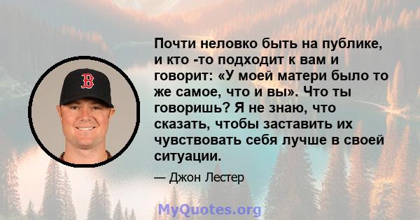 Почти неловко быть на публике, и кто -то подходит к вам и говорит: «У моей матери было то же самое, что и вы». Что ты говоришь? Я не знаю, что сказать, чтобы заставить их чувствовать себя лучше в своей ситуации.