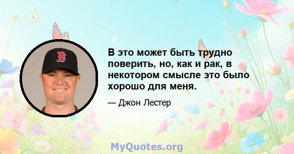 В это может быть трудно поверить, но, как и рак, в некотором смысле это было хорошо для меня.