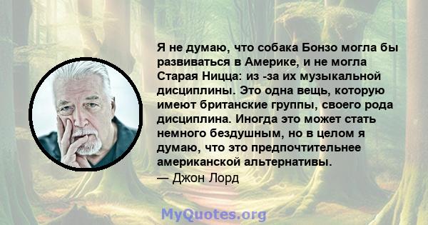 Я не думаю, что собака Бонзо могла бы развиваться в Америке, и не могла Старая Ницца: из -за их музыкальной дисциплины. Это одна вещь, которую имеют британские группы, своего рода дисциплина. Иногда это может стать