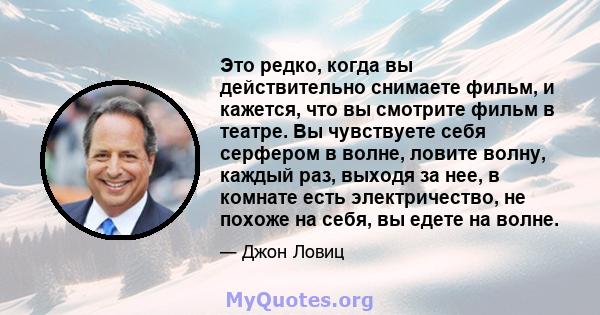 Это редко, когда вы действительно снимаете фильм, и кажется, что вы смотрите фильм в театре. Вы чувствуете себя серфером в волне, ловите волну, каждый раз, выходя за нее, в комнате есть электричество, не похоже на себя, 