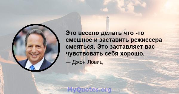 Это весело делать что -то смешное и заставить режиссера смеяться. Это заставляет вас чувствовать себя хорошо.