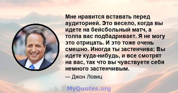 Мне нравится вставать перед аудиторией. Это весело, когда вы идете на бейсбольный матч, а толпа вас подбадривает. Я не могу это отрицать. И это тоже очень смешно. Иногда ты застенчива; Вы идете куда-нибудь, и все