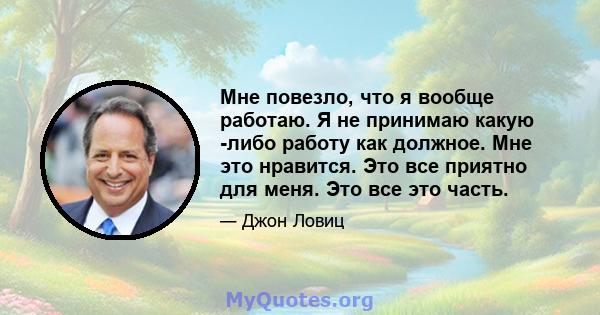 Мне повезло, что я вообще работаю. Я не принимаю какую -либо работу как должное. Мне это нравится. Это все приятно для меня. Это все это часть.