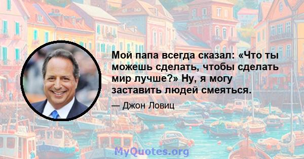 Мой папа всегда сказал: «Что ты можешь сделать, чтобы сделать мир лучше?» Ну, я могу заставить людей смеяться.