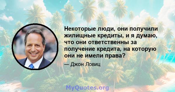 Некоторые люди, они получили жилищные кредиты, и я думаю, что они ответственны за получение кредита, на которую они не имели права?