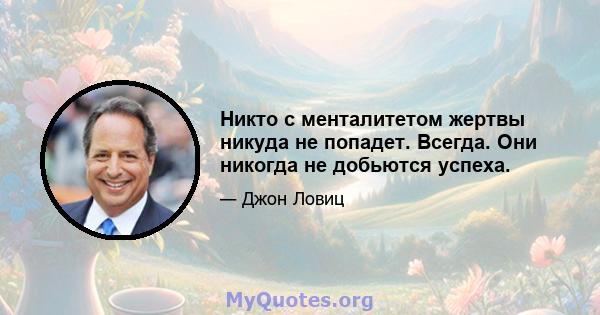 Никто с менталитетом жертвы никуда не попадет. Всегда. Они никогда не добьются успеха.