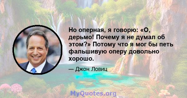 Но оперная, я говорю: «О, дерьмо! Почему я не думал об этом?» Потому что я мог бы петь фальшивую оперу довольно хорошо.